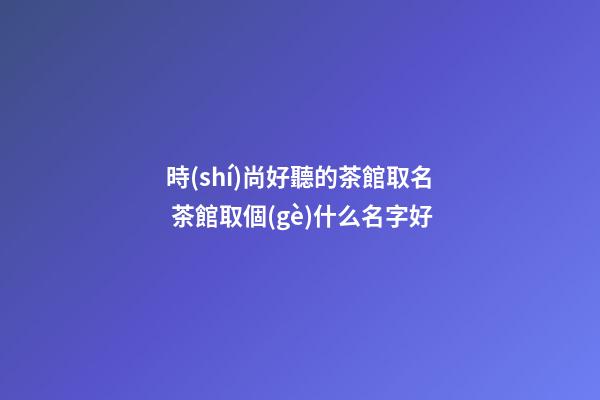 時(shí)尚好聽的茶館取名 茶館取個(gè)什么名字好